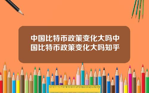 中国比特币政策变化大吗中国比特币政策变化大吗知乎