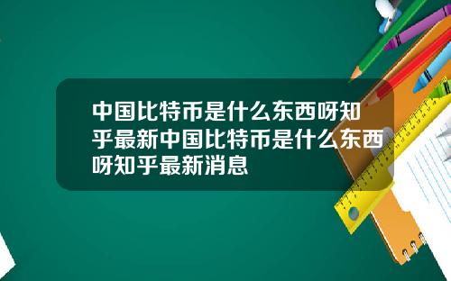 中国比特币是什么东西呀知乎最新中国比特币是什么东西呀知乎最新消息
