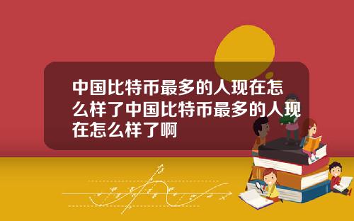 中国比特币最多的人现在怎么样了中国比特币最多的人现在怎么样了啊
