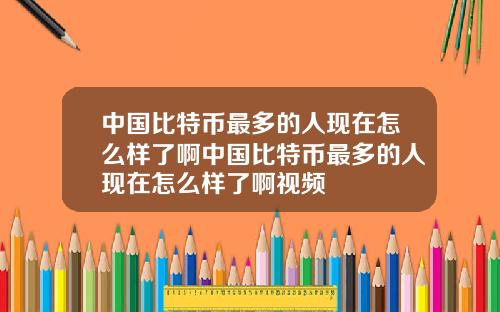 中国比特币最多的人现在怎么样了啊中国比特币最多的人现在怎么样了啊视频