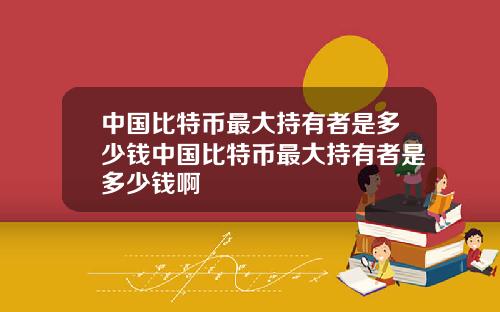 中国比特币最大持有者是多少钱中国比特币最大持有者是多少钱啊