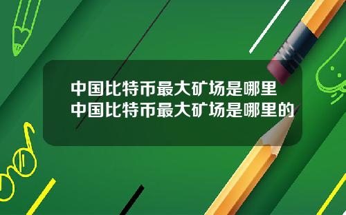 中国比特币最大矿场是哪里中国比特币最大矿场是哪里的