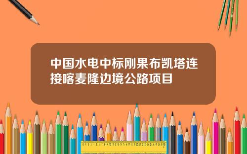 中国水电中标刚果布凯塔连接喀麦隆边境公路项目