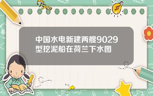 中国水电新建两艘9029型挖泥船在荷兰下水图