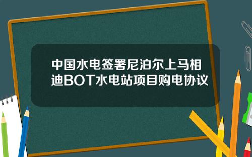中国水电签署尼泊尔上马相迪BOT水电站项目购电协议