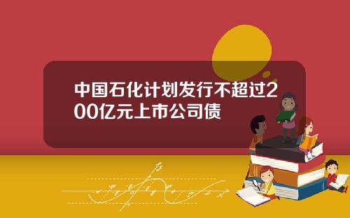 中国石化计划发行不超过200亿元上市公司债