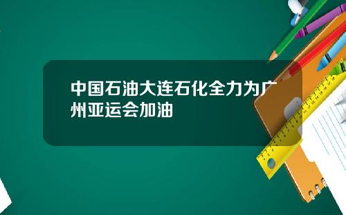 中国石油大连石化全力为广州亚运会加油
