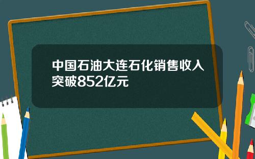 中国石油大连石化销售收入突破852亿元