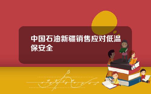 中国石油新疆销售应对低温保安全