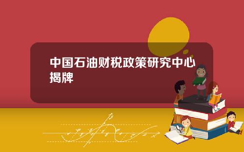 中国石油财税政策研究中心揭牌