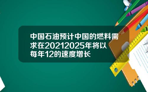 中国石油预计中国的燃料需求在20212025年将以每年12的速度增长