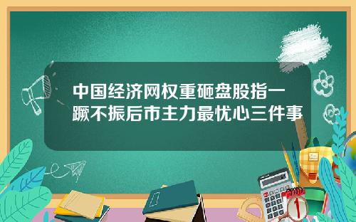 中国经济网权重砸盘股指一蹶不振后市主力最忧心三件事
