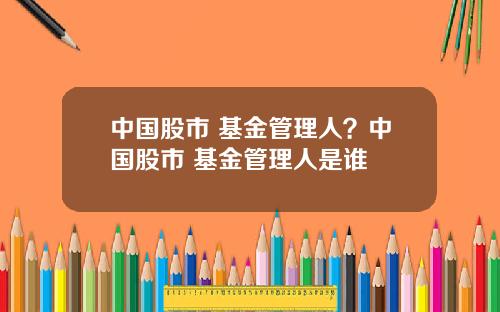 中国股市 基金管理人？中国股市 基金管理人是谁