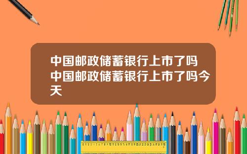 中国邮政储蓄银行上市了吗中国邮政储蓄银行上市了吗今天