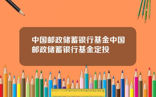 中国邮政储蓄银行基金中国邮政储蓄银行基金定投