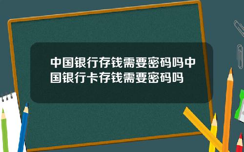 中国银行存钱需要密码吗中国银行卡存钱需要密码吗
