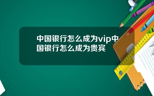 中国银行怎么成为vip中国银行怎么成为贵宾