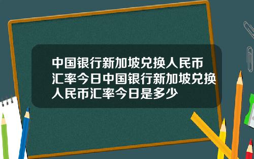 中国银行新加坡兑换人民币汇率今日中国银行新加坡兑换人民币汇率今日是多少
