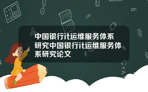 中国银行it运维服务体系研究中国银行it运维服务体系研究论文