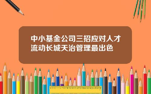 中小基金公司三招应对人才流动长城天治管理最出色