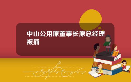 中山公用原董事长原总经理被捕