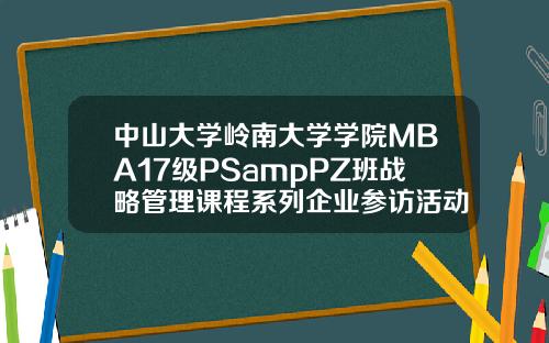 中山大学岭南大学学院MBA17级PSampPZ班战略管理课程系列企业参访活动