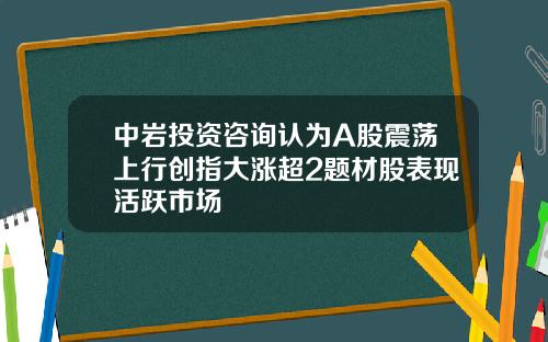 中岩投资咨询认为A股震荡上行创指大涨超2题材股表现活跃市场