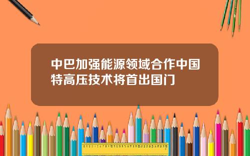 中巴加强能源领域合作中国特高压技术将首出国门