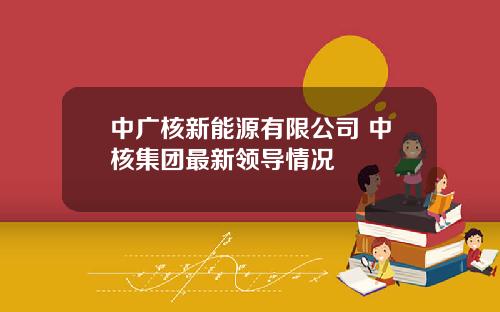 中广核新能源有限公司 中核集团最新领导情况