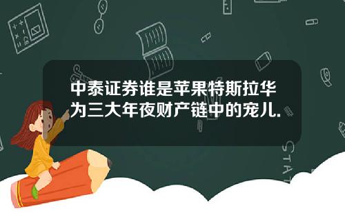 中泰证券谁是苹果特斯拉华为三大年夜财产链中的宠儿.