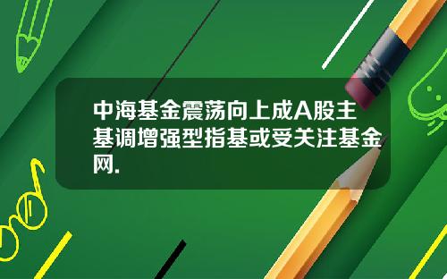 中海基金震荡向上成A股主基调增强型指基或受关注基金网.