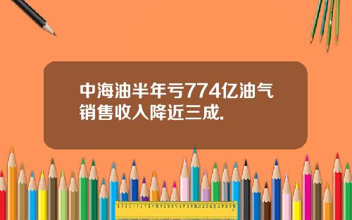 中海油半年亏774亿油气销售收入降近三成.