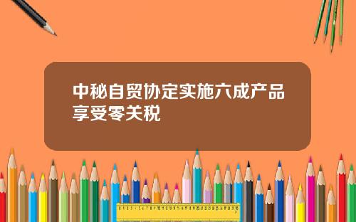 中秘自贸协定实施六成产品享受零关税