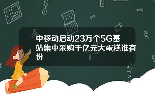 中移动启动23万个5G基站集中采购千亿元大蛋糕谁有份