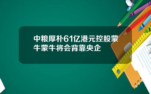 中粮厚朴61亿港元控股蒙牛蒙牛将会背靠央企