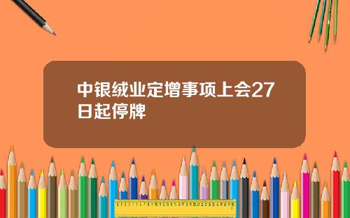 中银绒业定增事项上会27日起停牌