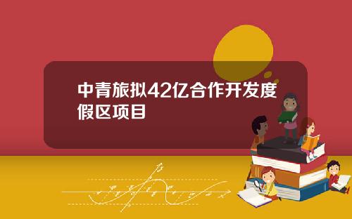 中青旅拟42亿合作开发度假区项目