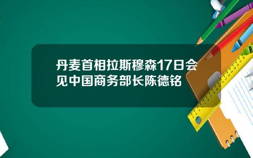 丹麦首相拉斯穆森17日会见中国商务部长陈德铭