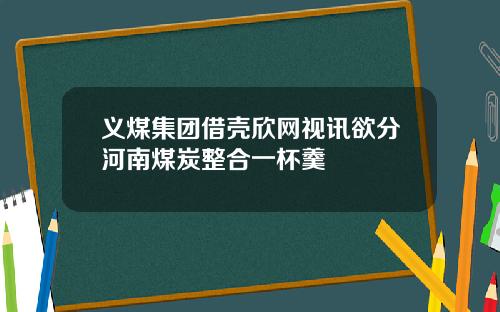 义煤集团借壳欣网视讯欲分河南煤炭整合一杯羹
