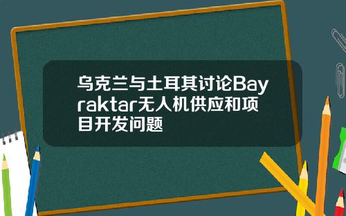 乌克兰与土耳其讨论Bayraktar无人机供应和项目开发问题