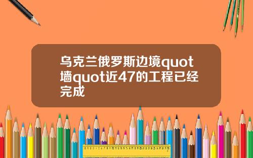 乌克兰俄罗斯边境quot墙quot近47的工程已经完成