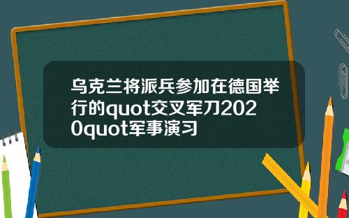 乌克兰将派兵参加在德国举行的quot交叉军刀2020quot军事演习