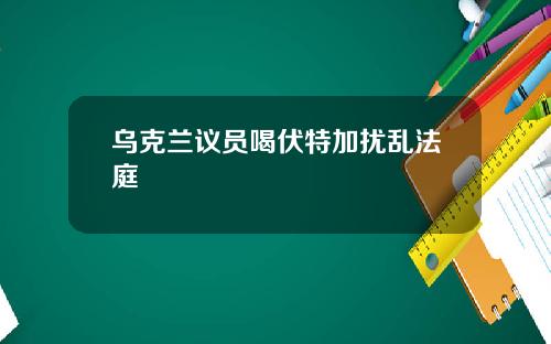乌克兰议员喝伏特加扰乱法庭