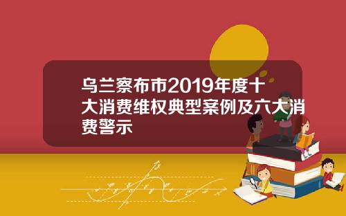 乌兰察布市2019年度十大消费维权典型案例及六大消费警示