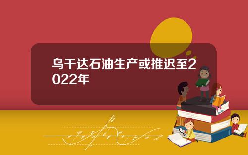 乌干达石油生产或推迟至2022年