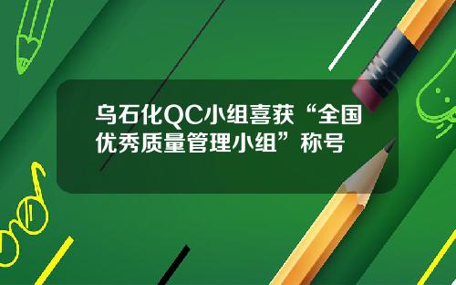 乌石化QC小组喜获“全国优秀质量管理小组”称号