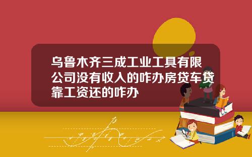 乌鲁木齐三成工业工具有限公司没有收入的咋办房贷车贷靠工资还的咋办