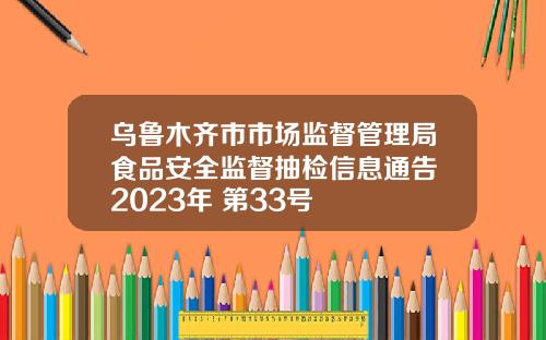 乌鲁木齐市市场监督管理局食品安全监督抽检信息通告 2023年 第33号
