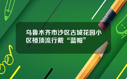 乌鲁木齐市沙区古城花园小区楼顶流行戴“蓝帽”