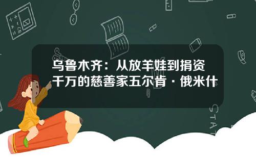 乌鲁木齐：从放羊娃到捐资千万的慈善家五尔肯·俄米什